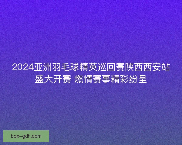 2024亚洲羽毛球精英巡回赛陕西西安站盛大开赛 燃情赛事精彩纷呈