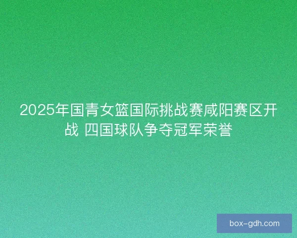 2025年国青女篮国际挑战赛咸阳赛区开战 四国球队争夺冠军荣誉