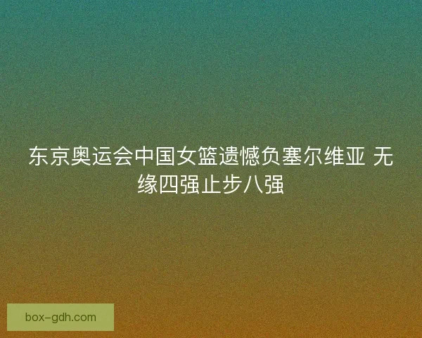 东京奥运会中国女篮遗憾负塞尔维亚 无缘四强止步八强