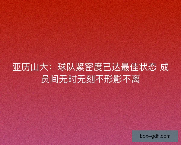 亚历山大：球队紧密度已达最佳状态 成员间无时无刻不形影不离